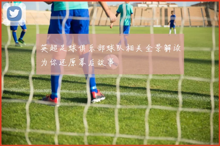 英超足球俱乐部球队相关全景解读为你还原幕后故事